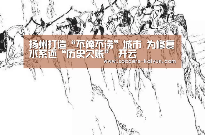扬州打造“不淹不涝”城市 为修复水系还“历史欠账”_开云(图1) 开云